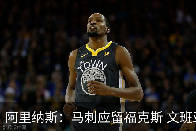 阿里纳斯：马刺应留福克斯 文班亚马欠缺进攻武器且依赖个人